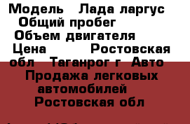  › Модель ­ Лада ларгус › Общий пробег ­ 6 000 › Объем двигателя ­ 84 › Цена ­ 450 - Ростовская обл., Таганрог г. Авто » Продажа легковых автомобилей   . Ростовская обл.